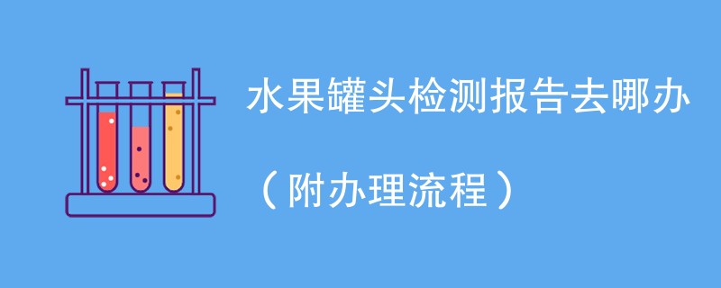 水果罐头检测报告去哪办（附办理流程）