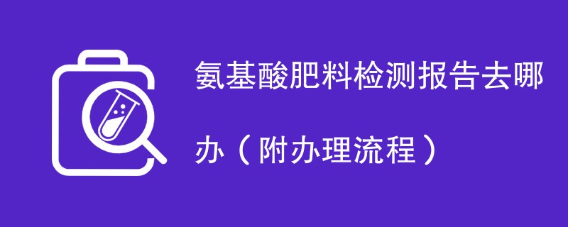 氨基酸肥料检测报告去哪办（附办理流程）