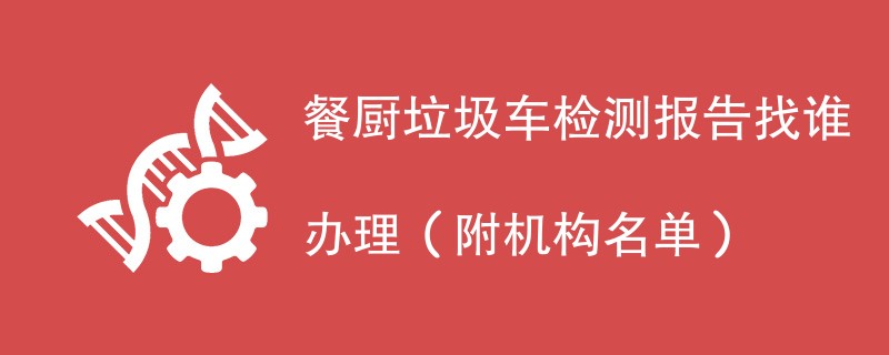 餐厨垃圾车检测报告找谁办理（附机构名单）