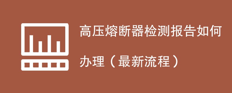 高压熔断器检测报告如何办理（最新流程）