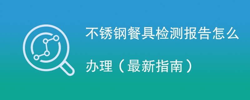 不锈钢餐具检测报告怎么办理（最新指南）