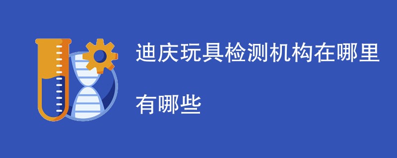 迪庆玩具检测机构在哪里有哪些