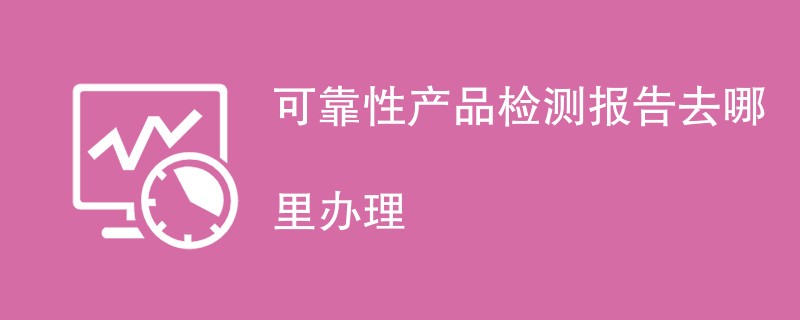 可靠性产品检测报告去哪里办理