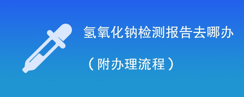 氢氧化钠检测报告去哪办（附办理流程）