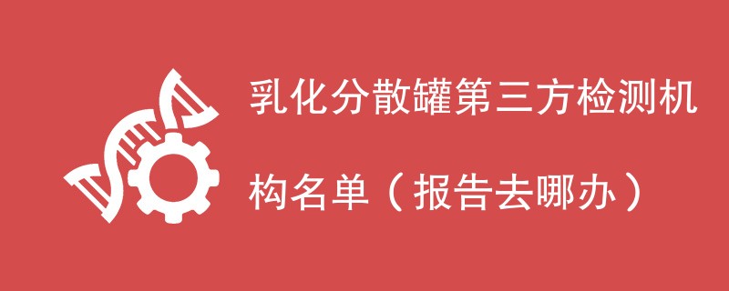 乳化分散罐第三方检测机构名单（报告去哪办）