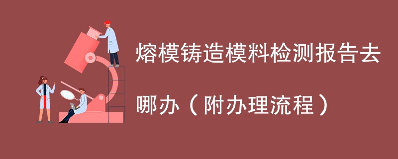 熔模铸造模料检测报告去哪办（附办理流程）