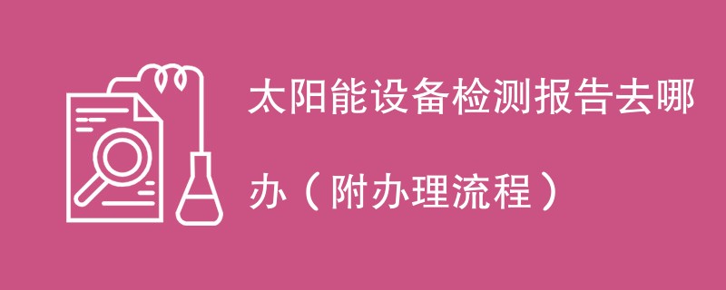 太阳能设备检测报告去哪办（附办理流程）