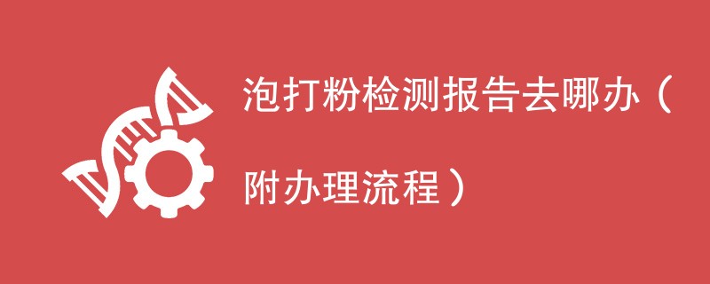 泡打粉检测报告去哪办（附办理流程）