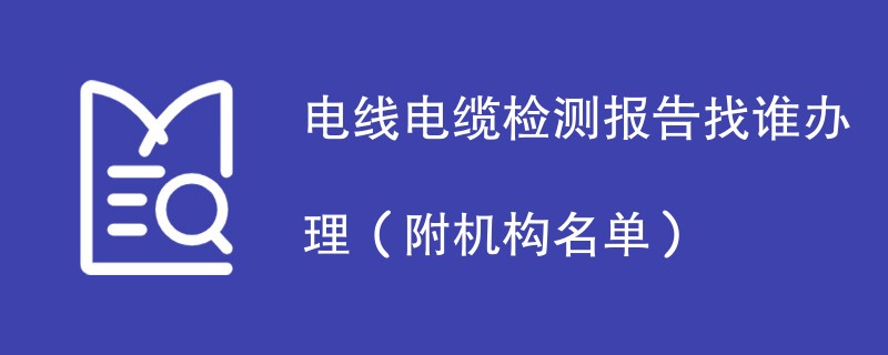 电线电缆检测报告找谁办理（附机构名单）