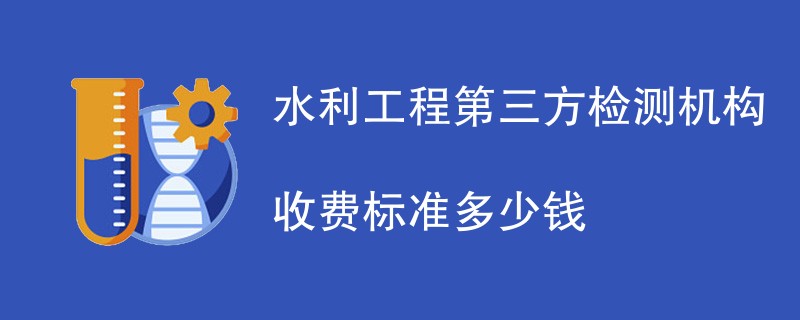 水利工程第三方检测机构收费标准多少钱