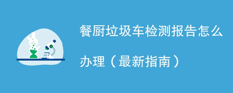 餐厨垃圾车检测报告怎么办理（最新指南）