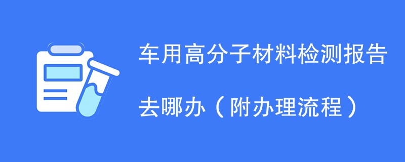 车用高分子材料检测报告去哪办（附办理流程）