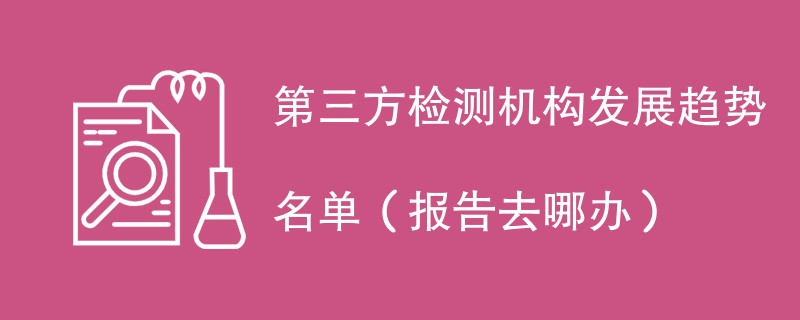 第三方检测机构发展趋势名单（报告去哪办）