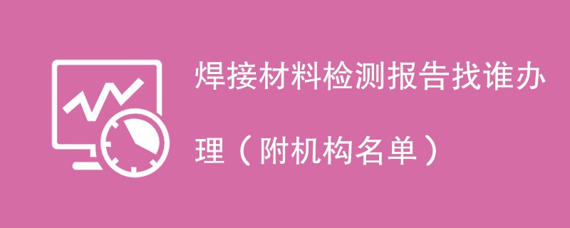 焊接材料检测报告找谁办理（附机构名单）