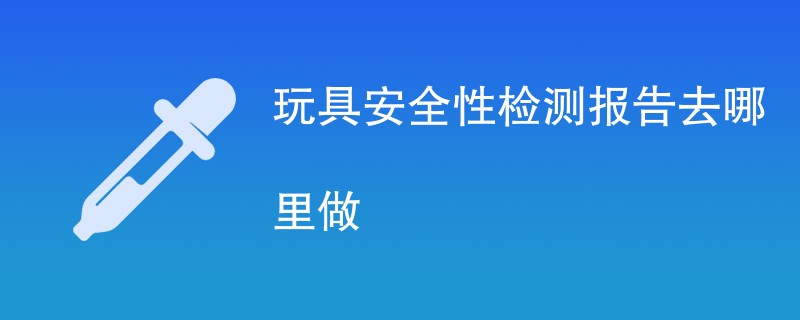 玩具安全性检测报告去哪里做