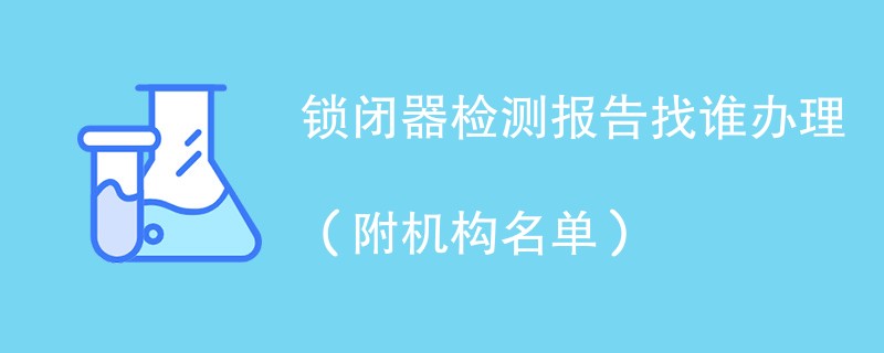 锁闭器检测报告找谁办理（附机构名单）