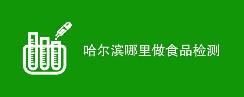 哈尔滨哪里做食品检测（附机构名单）