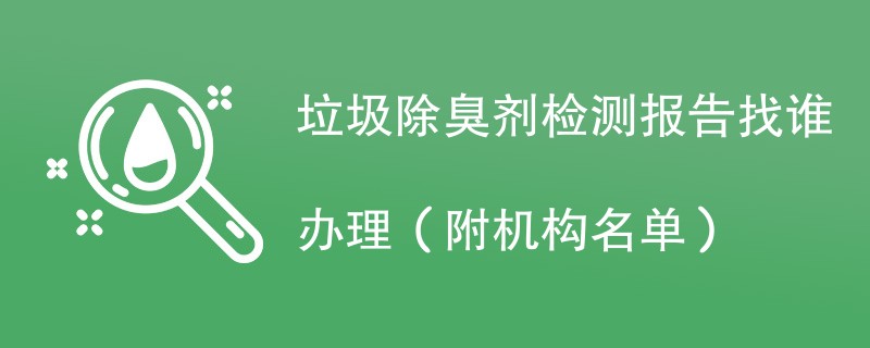 垃圾除臭剂检测报告找谁办理（附机构名单）