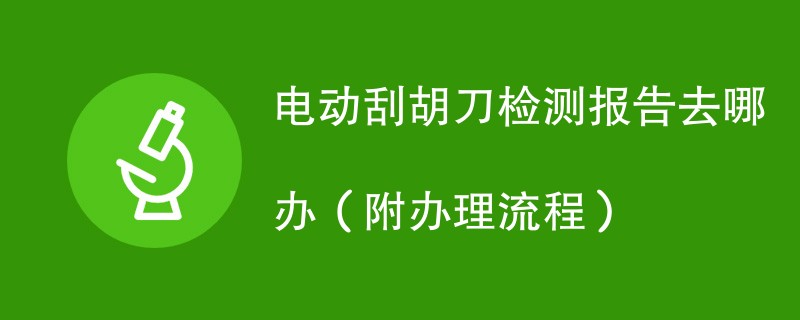 电动刮胡刀检测报告去哪办（附办理流程）