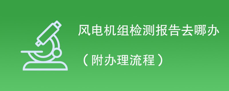 风电机组检测报告去哪办（附办理流程）