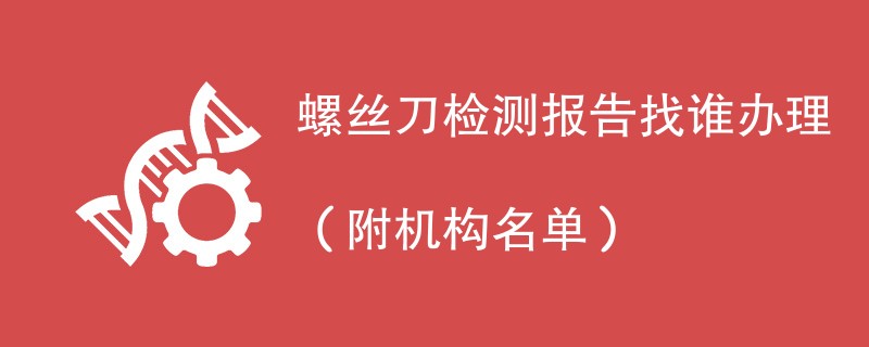 螺丝刀检测报告找谁办理（附机构名单）