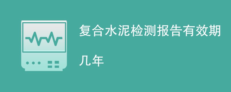 复合水泥检测报告有效期几年