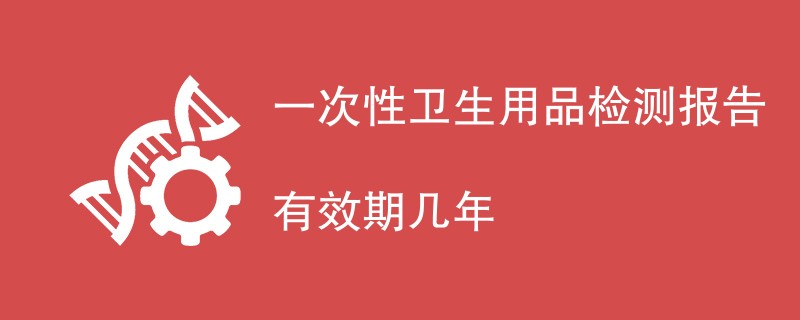 一次性卫生用品检测报告有效期几年