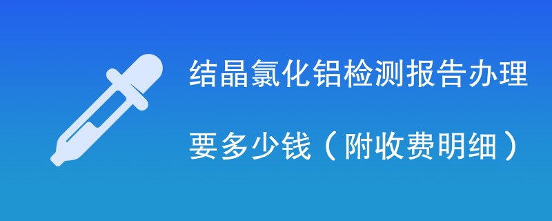 结晶氯化铝检测报告办理要多少钱（附收费明细）