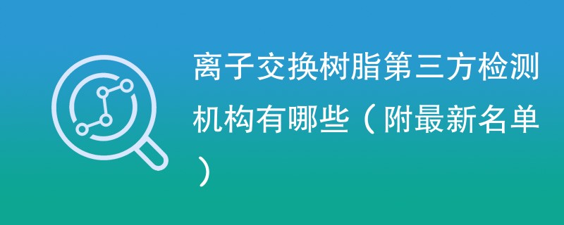 离子交换树脂第三方检测机构有哪些（附最新名单）