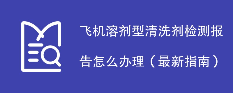 飞机溶剂型清洗剂检测报告怎么办理（最新指南）