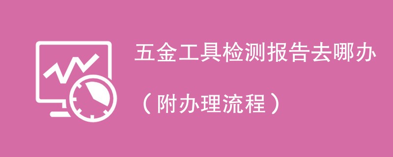 五金工具检测报告去哪办（附办理流程）