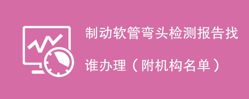制动软管弯头检测报告找谁办理（附机构名单）