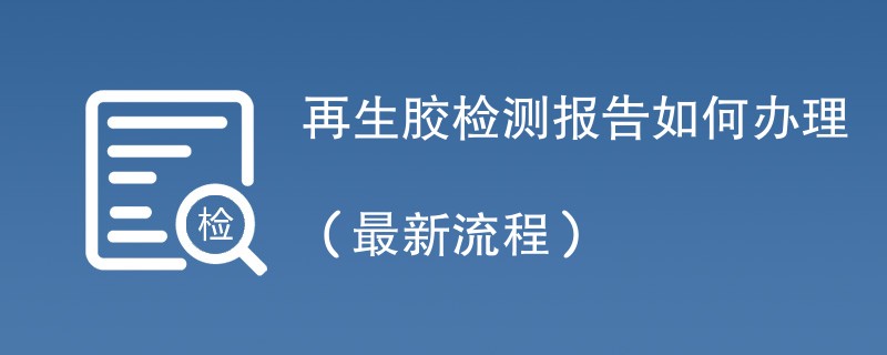 再生胶检测报告如何办理（最新流程）
