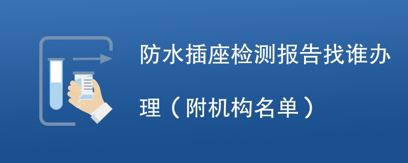 防水插座检测报告找谁办理（附机构名单）