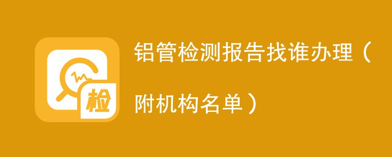 铝管检测报告找谁办理（附机构名单）
