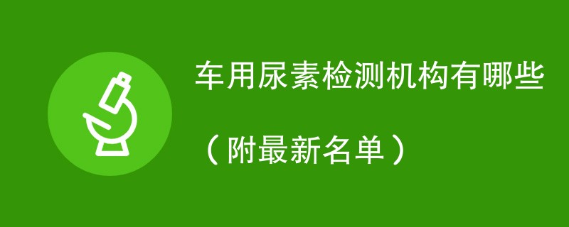 车用尿素检测机构有哪些（附最新名单）