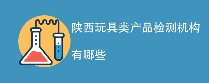 陕西玩具类产品检测机构有哪些