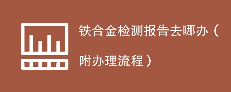 铁合金检测报告去哪办（附办理流程）