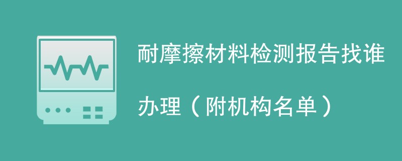耐摩擦材料检测报告找谁办理（附机构名单）