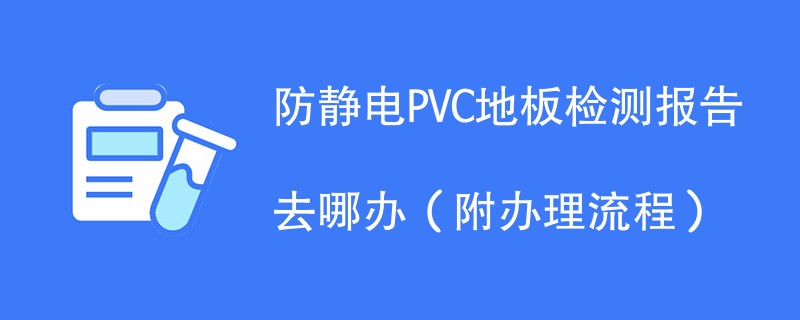 防静电PVC地板检测报告去哪办（附办理流程）