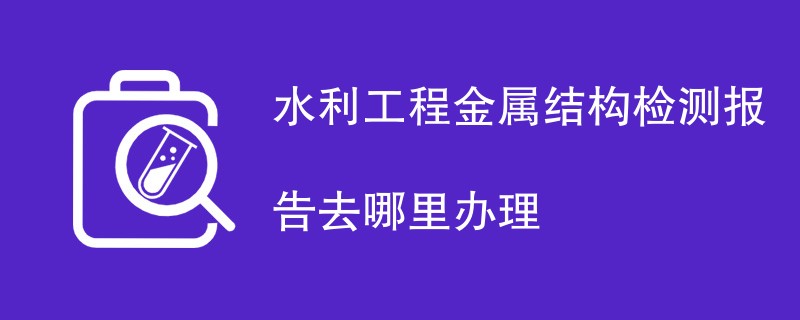 水利工程金属结构检测报告去哪里办理
