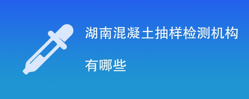 湖南混凝土抽样检测机构有哪些