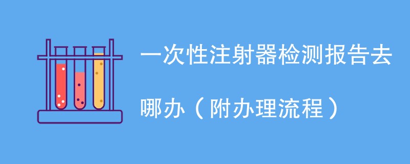 一次性注射器检测报告去哪办（附办理流程）