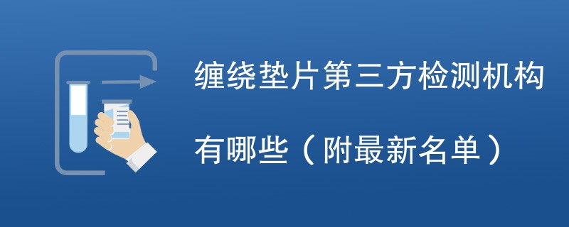 缠绕垫片第三方检测机构有哪些（附最新名单）
