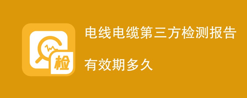 电线电缆第三方检测报告有效期多久