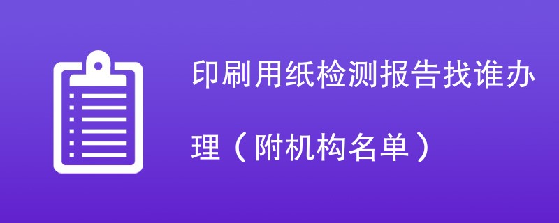 印刷用纸检测报告找谁办理（附机构名单）