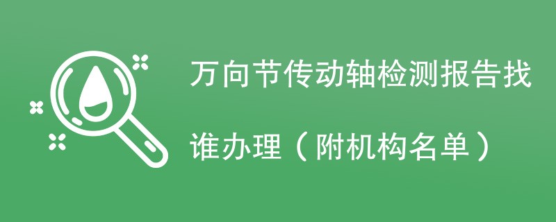 万向节传动轴检测报告找谁办理（附机构名单）