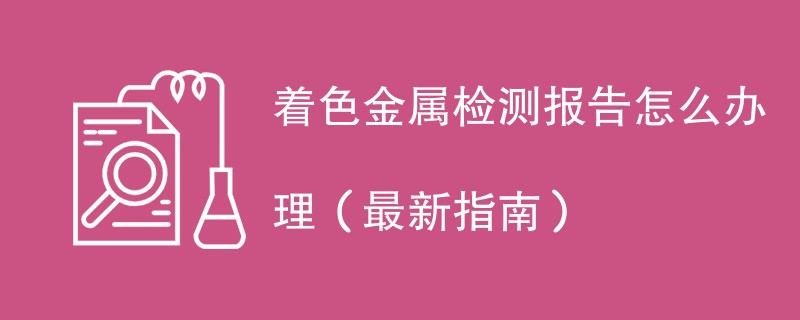 着色金属检测报告怎么办理（最新指南）