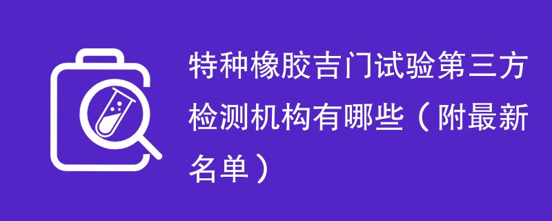 特种橡胶吉门试验第三方检测机构有哪些（附最新名单）