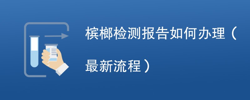 槟榔检测报告如何办理（最新流程）